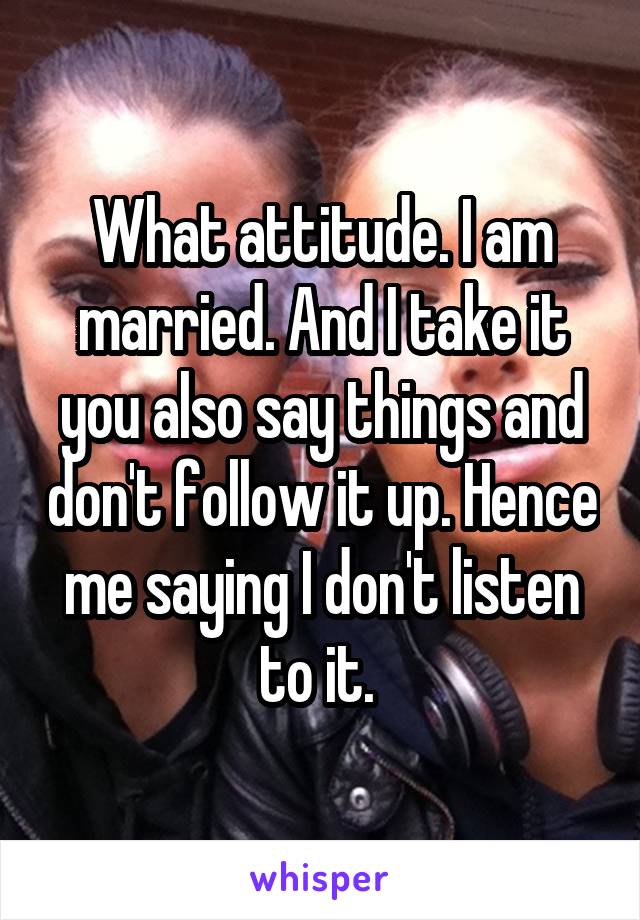 What attitude. I am married. And I take it you also say things and don't follow it up. Hence me saying I don't listen to it. 