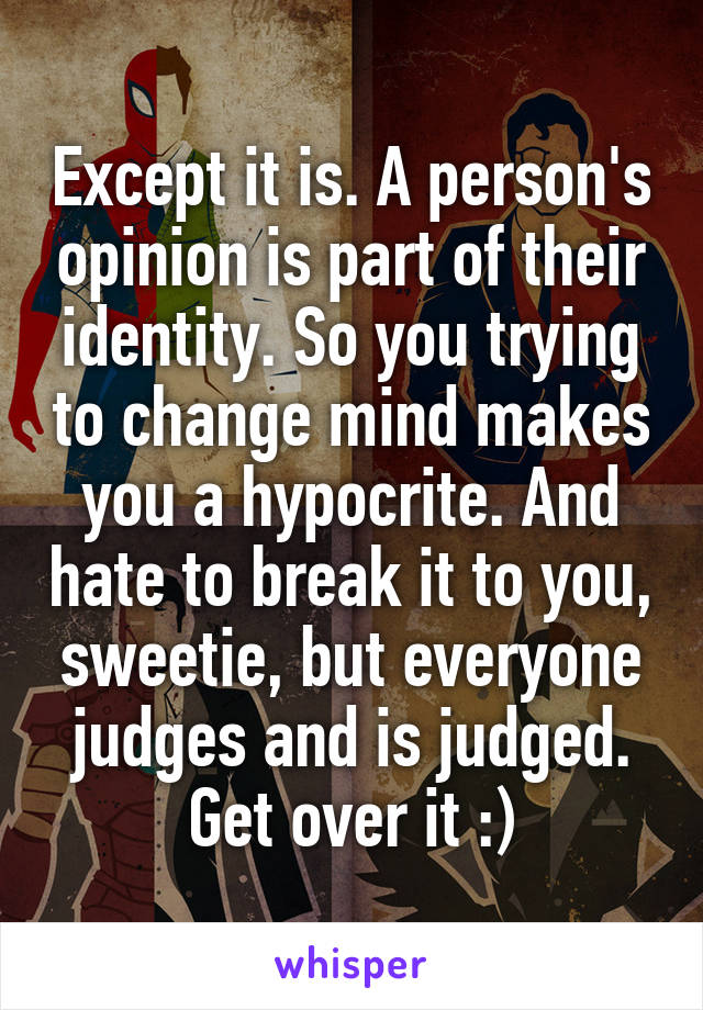 Except it is. A person's opinion is part of their identity. So you trying to change mind makes you a hypocrite. And hate to break it to you, sweetie, but everyone judges and is judged. Get over it :)