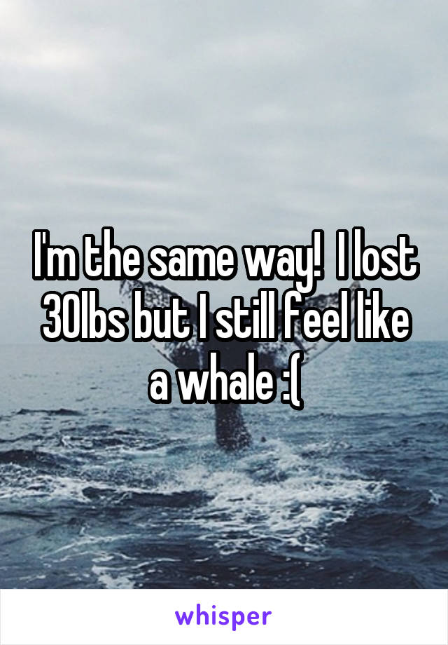 I'm the same way!  I lost 30lbs but I still feel like a whale :(