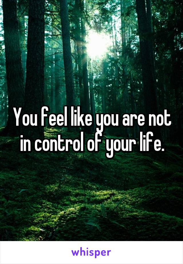 You feel like you are not in control of your life.