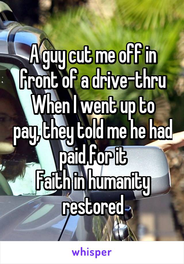 A guy cut me off in front of a drive-thru
When I went up to pay, they told me he had paid for it
Faith in humanity restored