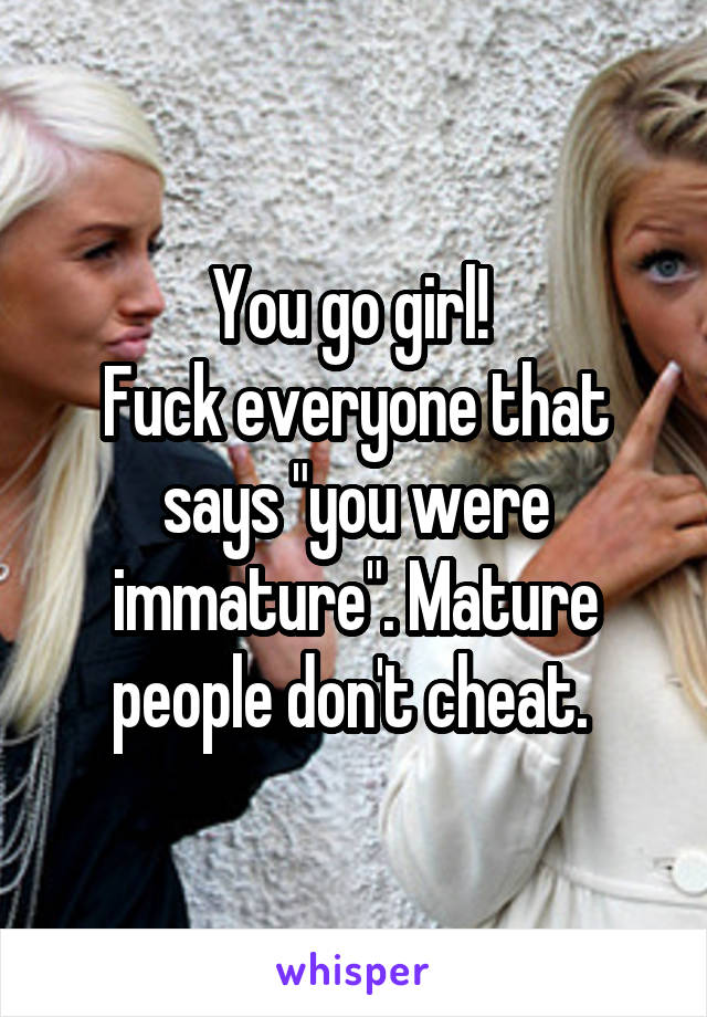 You go girl! 
Fuck everyone that says "you were immature". Mature people don't cheat. 