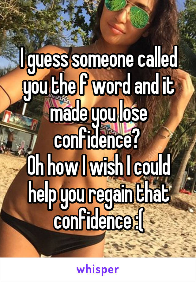 I guess someone called you the f word and it made you lose confidence? 
Oh how I wish I could help you regain that confidence :(