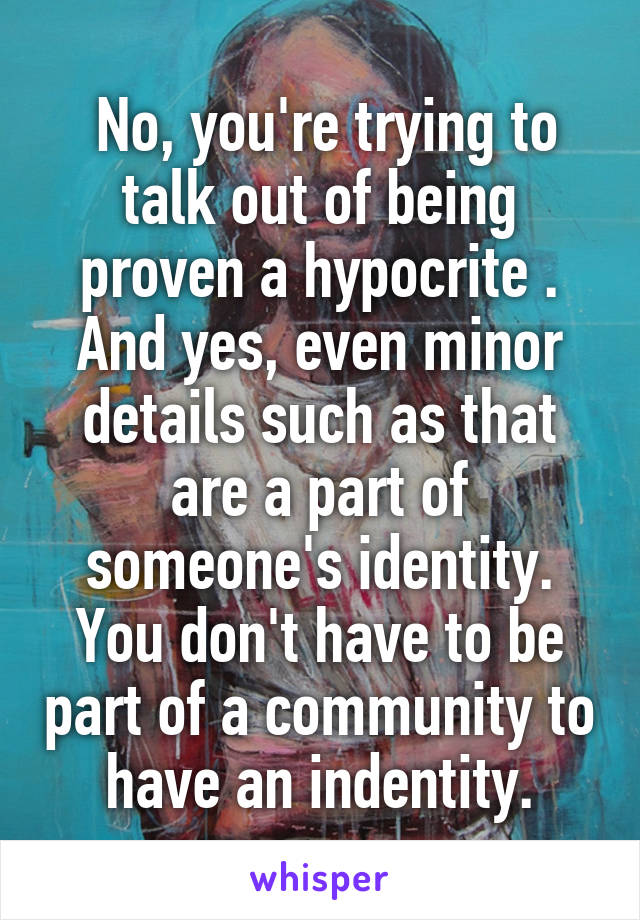  No, you're trying to talk out of being proven a hypocrite . And yes, even minor details such as that are a part of someone's identity. You don't have to be part of a community to have an indentity.