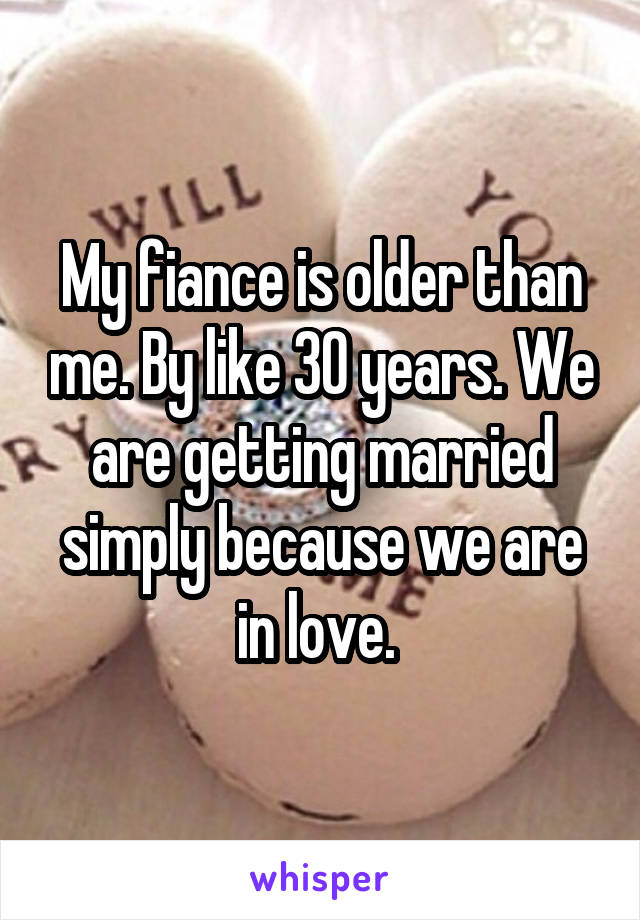 My fiance is older than me. By like 30 years. We are getting married simply because we are in love. 
