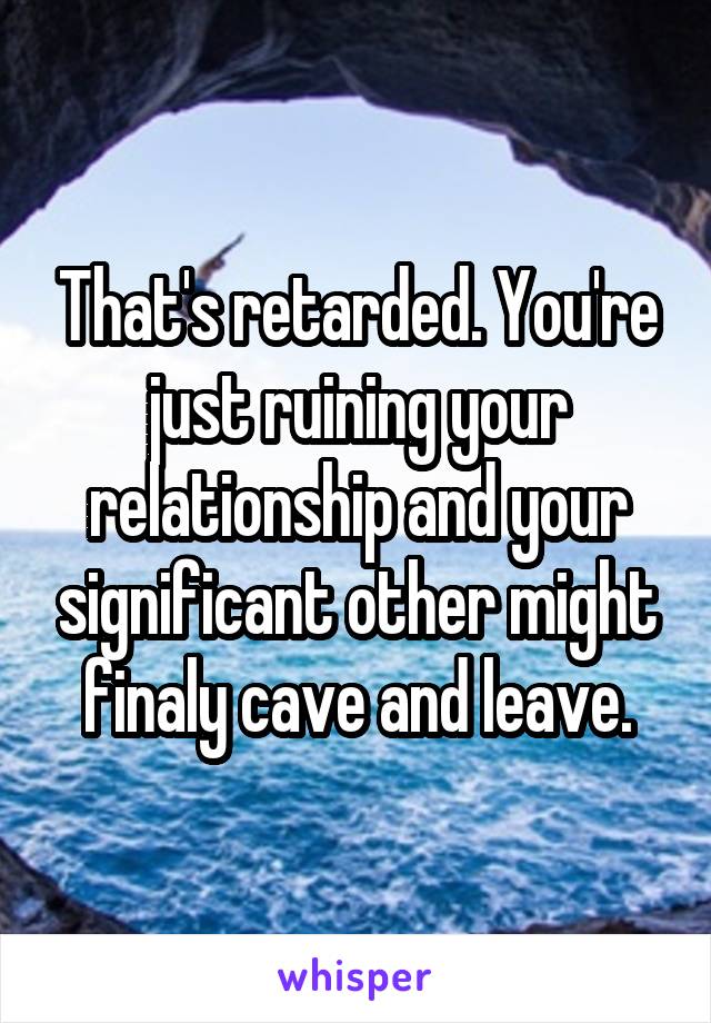 That's retarded. You're just ruining your relationship and your significant other might finaly cave and leave.