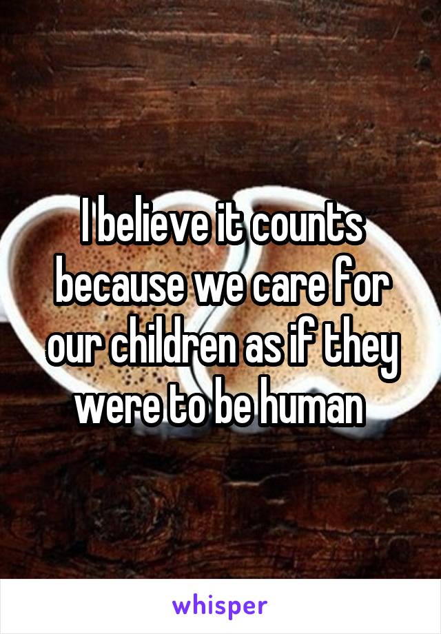 I believe it counts because we care for our children as if they were to be human 