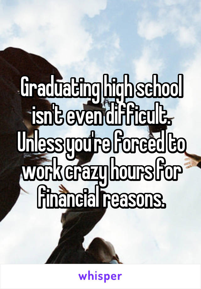 Graduating high school isn't even difficult. Unless you're forced to work crazy hours for financial reasons.