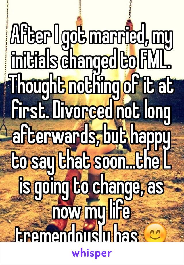 After I got married, my initials changed to FML. Thought nothing of it at first. Divorced not long afterwards, but happy to say that soon...the L is going to change, as now my life tremendously has 😊