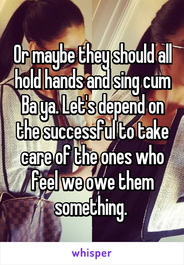 Or maybe they should all hold hands and sing cum Ba ya. Let's depend on the successful to take care of the ones who feel we owe them something. 