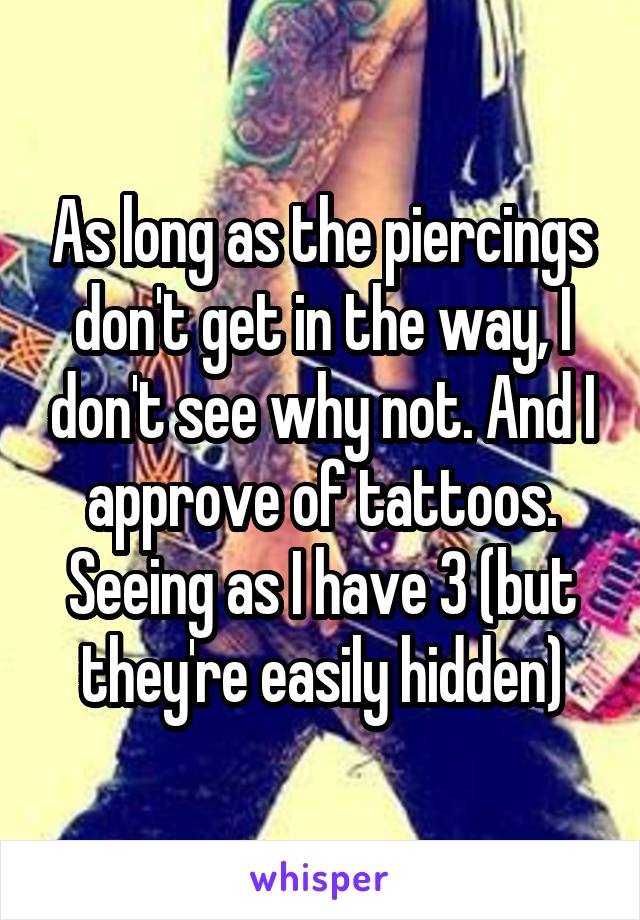 As long as the piercings don't get in the way, I don't see why not. And I approve of tattoos. Seeing as I have 3 (but they're easily hidden)