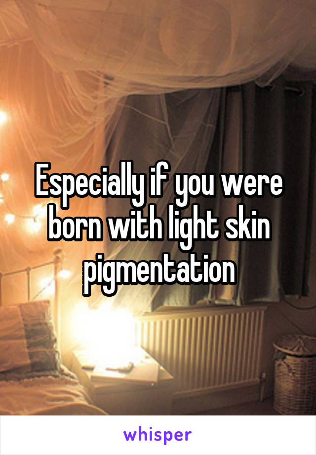 Especially if you were born with light skin pigmentation