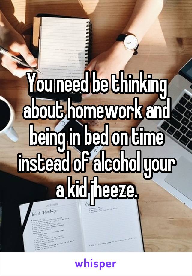 You need be thinking about homework and being in bed on time instead of alcohol your a kid jheeze.