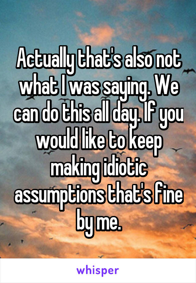 Actually that's also not what I was saying. We can do this all day. If you would like to keep making idiotic assumptions that's fine by me.