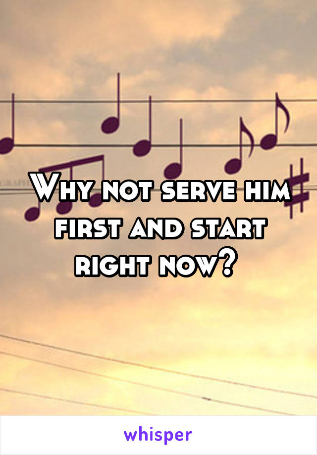 Why not serve him first and start right now? 