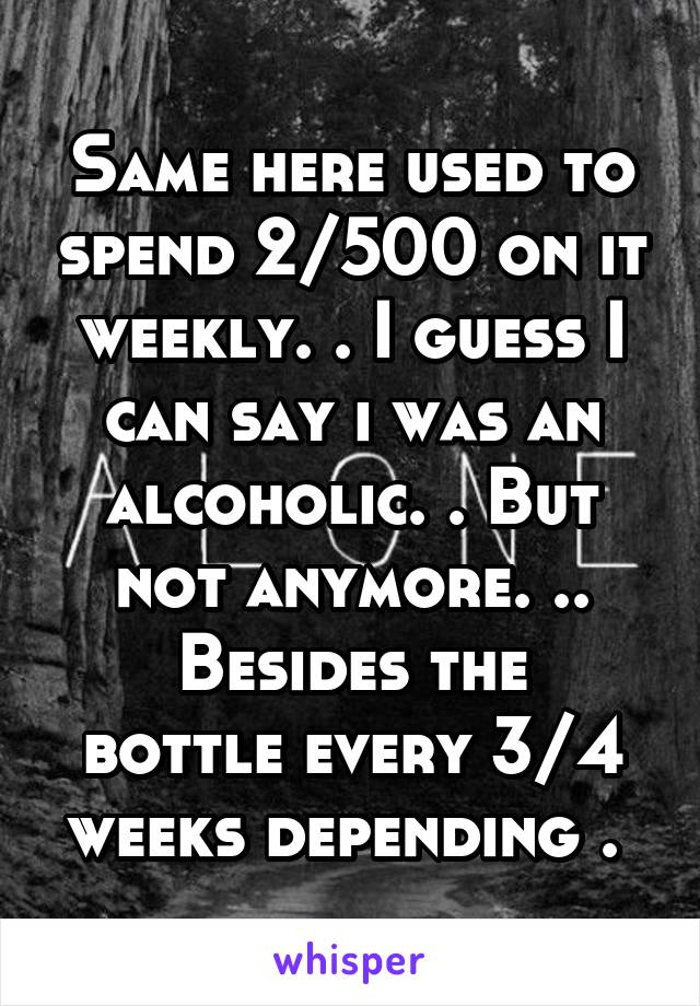 Same here used to spend 2/500 on it weekly. . I guess I can say i was an alcoholic. . But not anymore. ..
Besides the bottle every 3/4 weeks depending . 