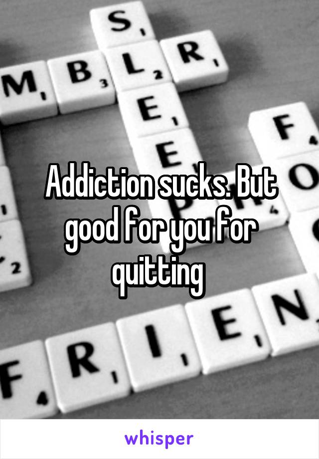 Addiction sucks. But good for you for quitting 