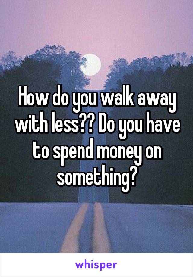 How do you walk away with less?? Do you have to spend money on something?