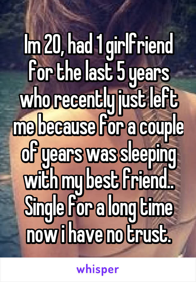 Im 20, had 1 girlfriend for the last 5 years who recently just left me because for a couple of years was sleeping with my best friend.. Single for a long time now i have no trust.