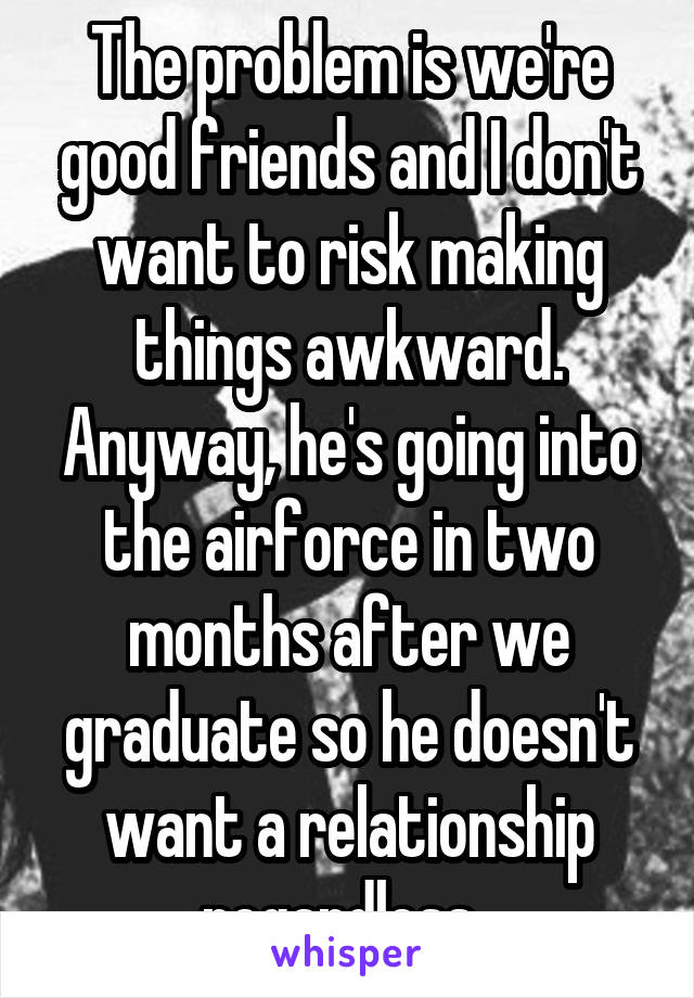 The problem is we're good friends and I don't want to risk making things awkward. Anyway, he's going into the airforce in two months after we graduate so he doesn't want a relationship regardless. 