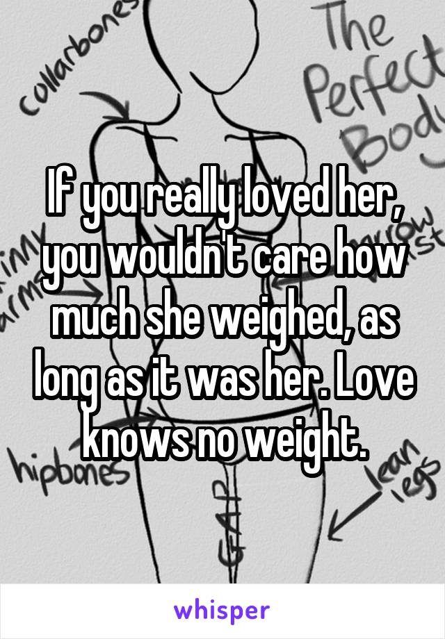 If you really loved her, you wouldn't care how much she weighed, as long as it was her. Love knows no weight.