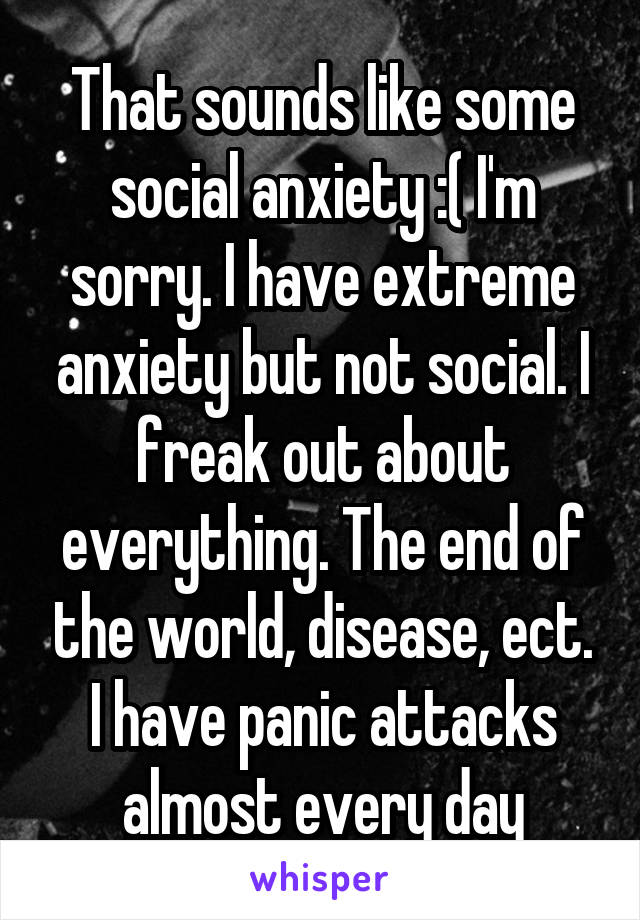 That sounds like some social anxiety :( I'm sorry. I have extreme anxiety but not social. I freak out about everything. The end of the world, disease, ect. I have panic attacks almost every day