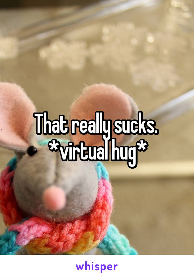 That really sucks. 
*virtual hug*