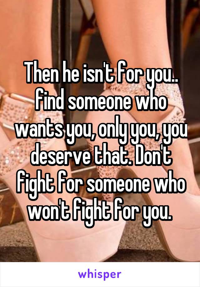 Then he isn't for you.. find someone who wants you, only you, you deserve that. Don't fight for someone who won't fight for you. 