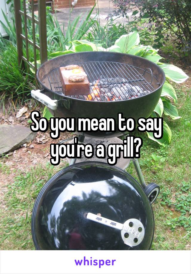So you mean to say you're a grill?