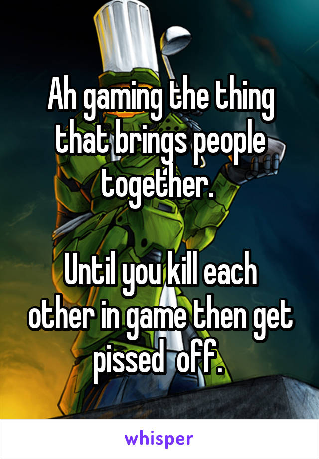Ah gaming the thing that brings people together. 

Until you kill each other in game then get pissed  off. 