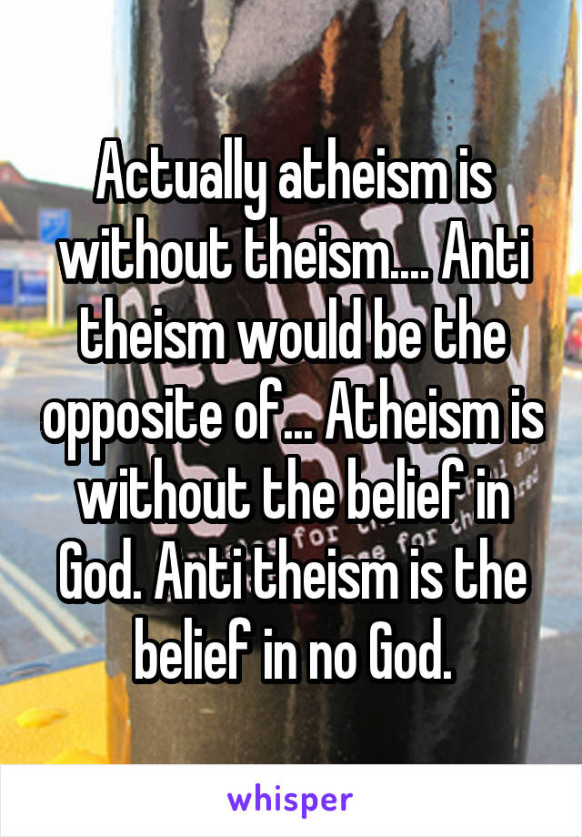 Actually atheism is without theism.... Anti theism would be the opposite of... Atheism is without the belief in God. Anti theism is the belief in no God.