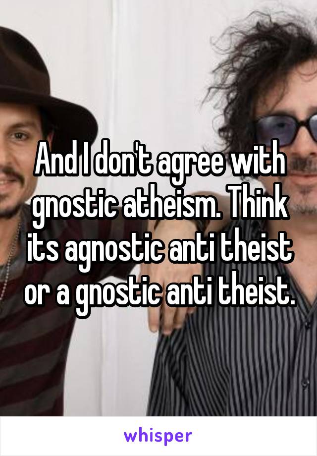 And I don't agree with gnostic atheism. Think its agnostic anti theist or a gnostic anti theist.