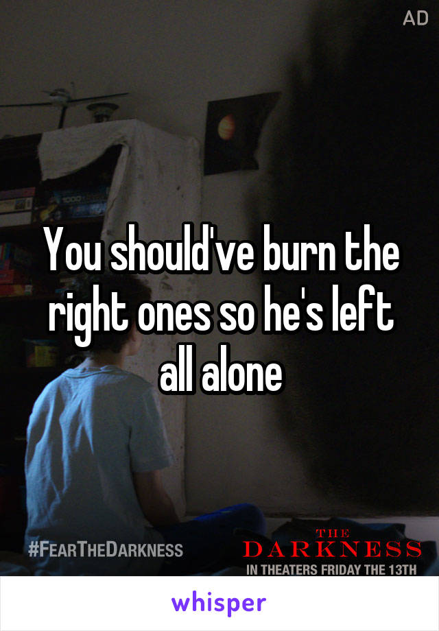 You should've burn the right ones so he's left all alone