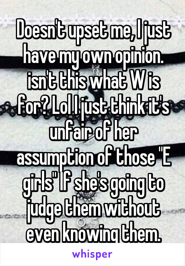 Doesn't upset me, I just have my own opinion. isn't this what W is for? Lol I just think it's unfair of her assumption of those "E girls" If she's going to judge them without even knowing them.