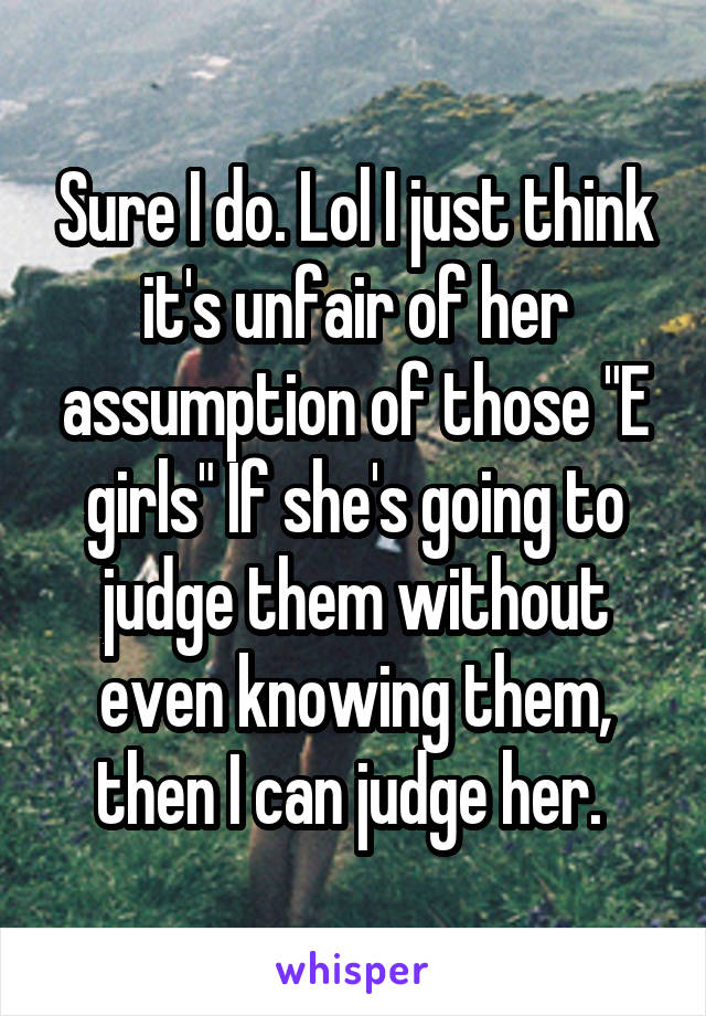 Sure I do. Lol I just think it's unfair of her assumption of those "E girls" If she's going to judge them without even knowing them, then I can judge her. 