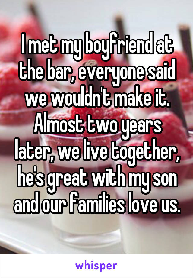 I met my boyfriend at the bar, everyone said we wouldn't make it. Almost two years later, we live together, he's great with my son and our families love us. 