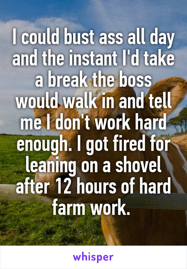 I could bust ass all day and the instant I'd take a break the boss would walk in and tell me I don't work hard enough. I got fired for leaning on a shovel after 12 hours of hard farm work. 
