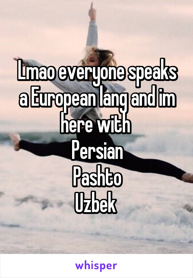 Lmao everyone speaks a European lang and im here with 
Persian
Pashto
Uzbek 