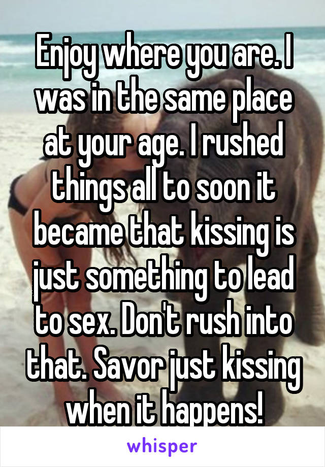 Enjoy where you are. I was in the same place at your age. I rushed things all to soon it became that kissing is just something to lead to sex. Don't rush into that. Savor just kissing when it happens!