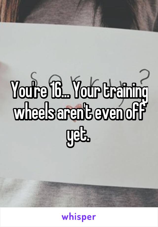 You're 16... Your training wheels aren't even off yet. 