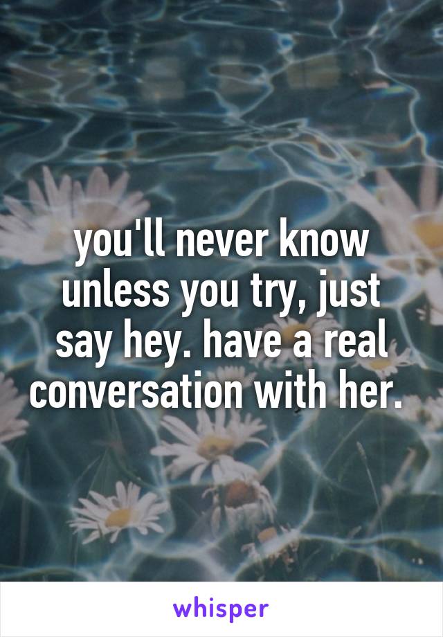 you'll never know unless you try, just say hey. have a real conversation with her. 