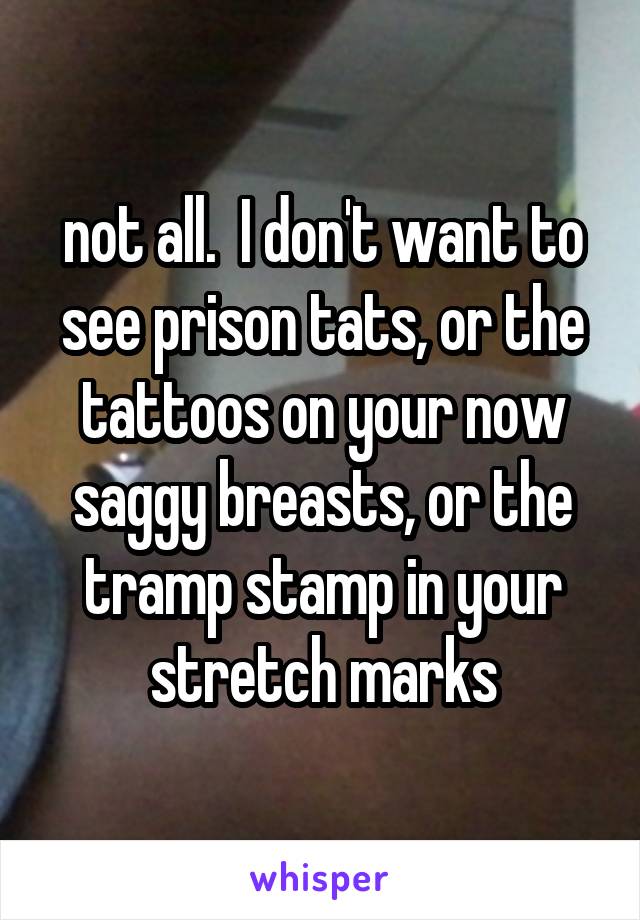 not all.  I don't want to see prison tats, or the tattoos on your now saggy breasts, or the tramp stamp in your stretch marks