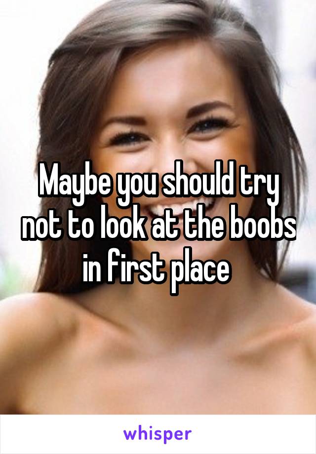 Maybe you should try not to look at the boobs in first place 