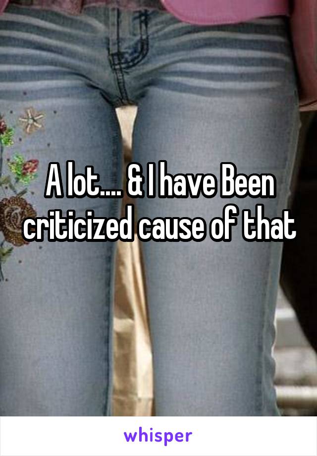 A lot.... & I have Been criticized cause of that 