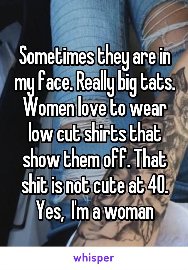 Sometimes they are in my face. Really big tats. Women love to wear low cut shirts that show them off. That shit is not cute at 40.
Yes,  I'm a woman