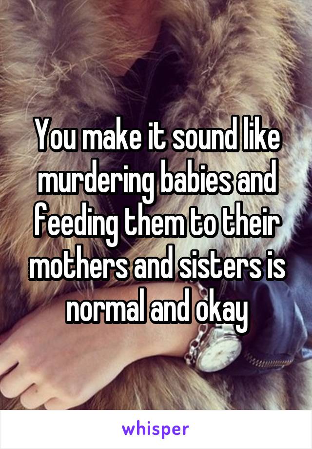 You make it sound like murdering babies and feeding them to their mothers and sisters is normal and okay