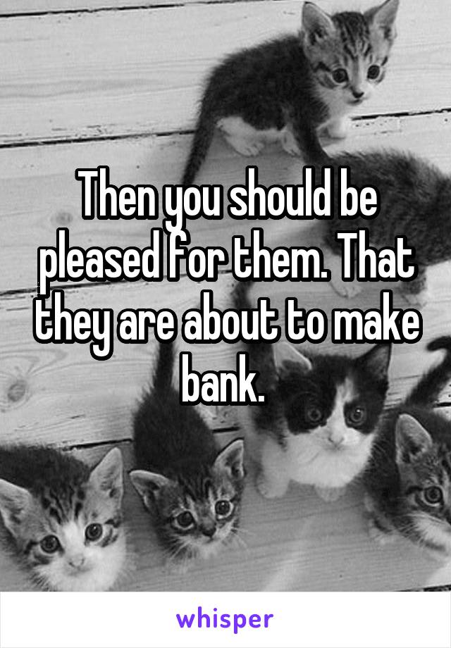 Then you should be pleased for them. That they are about to make bank. 
