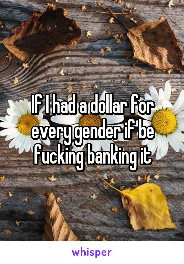 If I had a dollar for every gender if be fucking banking it