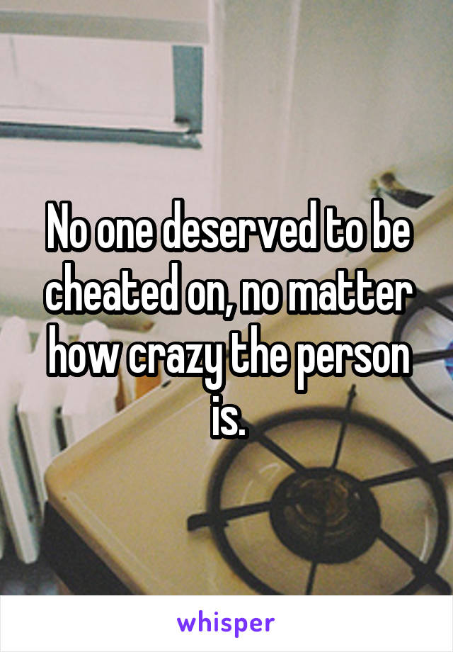 No one deserved to be cheated on, no matter how crazy the person is.