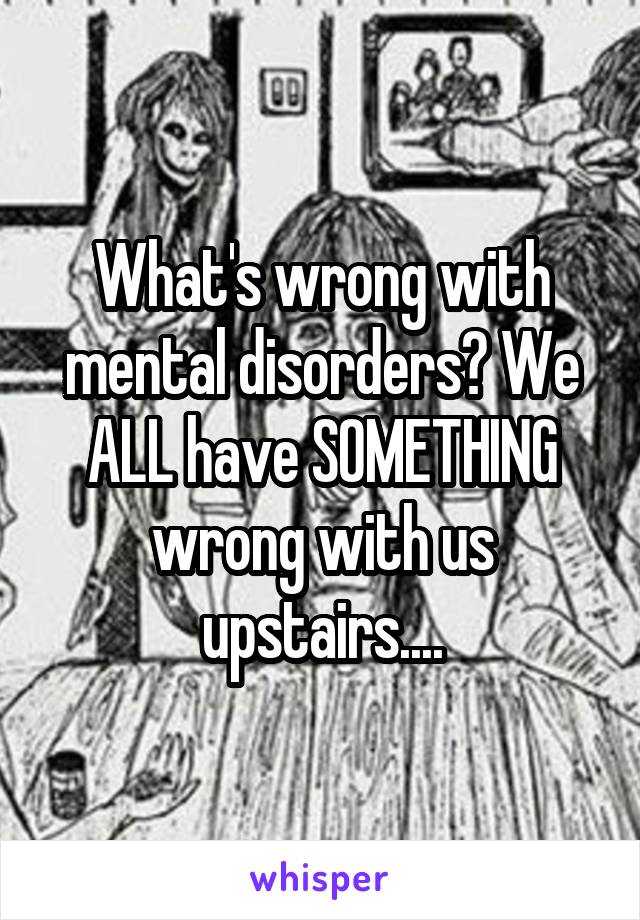 What's wrong with mental disorders? We ALL have SOMETHING wrong with us upstairs....